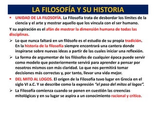 LA FILOSOFÍA Y SU HISTORIA
 UNIDAD DE LA FILOSOFÍA. La Filosofía trata de desbordar los límites de la
ciencia y el arte y mostrar aquello que los vincula con el ser humano.
Y su aspiración es el afán de mostrar la dimensión humana de todas las
disciplinas.
 Lo que nunca faltará en un filósofo es el estudio de su propia tradición.
En la historia de la filosofía siempre encontrará una cantera donde
inspirarse sobre nuevas ideas a partir de las cuales iniciar una reflexión.
 La forma de argumentar de los filósofos de cualquier época puede servir
como modelo que posteriormente servirá para aprender a pensar por
nosotros mismos con más claridad. Lo que nos permitirá tomar
decisiones más correctas y, por tanto, llevar una vida mejor.
 DEL MITO AL LOGOS. El origen de la Filosofía tuvo lugar en Grecia en el
siglo VI a.C. Y se describe como la expresión “el paso del mitos al logos”.
 La Filosofía comienza cuando se ponen en cuestión las creencias
mitológicas y en su lugar se aspira a un conocimiento racional y crítico.
 