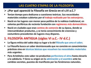 LAS CUATRO ETAPAS DE LA FILOSOFÍA
 ¿Por qué apareció la Filosofía en Grecia en el s.VI a.C.?
 Tenían tiempo para dedicarse a cuestiones teóricas. Sus necesidades
materiales estaban cubiertas por el trabajo realizado por los extranjeros.
 Nació en los lugares con menor peso político de la nobleza tradicional, en
colonias periféricas de reciente fundación con regímenes más democráticos.
 Nació en ciudades que eran centros de comercio de su época, donde se
intercambiaban productos, y se tenía conocimiento de creencias y
costumbres procedentes de lugares muy dispares.
1. FILOSOFÍA ANTIGUA (siglos VI a.C.- IV d.C.)
 La figura mítica del sabio deja su lugar a la del filósofo que ama el saber.
 La Filosofía busca un saber desinteresado que no consiste en conocimientos
prácticos sino en técnicas básicas que resuelven las necesidades materiales
más urgentes.
 Para Aristóteles este saber no productivo perfecciona el alma hasta elevarla
a la sabiduría. Y tiene su origen en la admiración y el asombro ante los
cambios secretos, puestos de manifiesto por los fenómenos naturales.
 