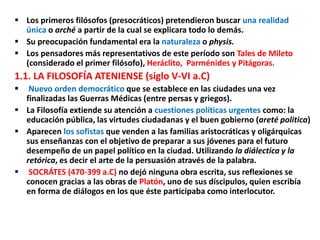  Los primeros filósofos (presocráticos) pretendieron buscar una realidad
única o arché a partir de la cual se explicara todo lo demás.
 Su preocupación fundamental era la naturaleza o physis.
 Los pensadores más representativos de este período son Tales de Mileto
(considerado el primer filósofo), Heráclito, Parménides y Pitágoras.
1.1. LA FILOSOFÍA ATENIENSE (siglo V-VI a.C)
 Nuevo orden democrático que se establece en las ciudades una vez
finalizadas las Guerras Médicas (entre persas y griegos).
 La Filosofía extiende su atención a cuestiones políticas urgentes como: la
educación pública, las virtudes ciudadanas y el buen gobierno (areté politica)
 Aparecen los sofistas que venden a las familias aristocráticas y oligárquicas
sus enseñanzas con el objetivo de preparar a sus jóvenes para el futuro
desempeño de un papel político en la ciudad. Utilizando la diálectica y la
retórica, es decir el arte de la persuasión através de la palabra.
 SOCRÁTES (470-399 a.C) no dejó ninguna obra escrita, sus reflexiones se
conocen gracias a las obras de Platón, uno de sus díscipulos, quien escribía
en forma de diálogos en los que éste participaba como interlocutor.
 