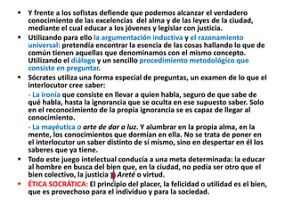 Y frente a los sofistas defiende que podemos alcanzar el verdadero
conocimiento de las excelencias del alma y de las leyes de la ciudad,
mediante el cual educar a los jóvenes y legislar con justicia.
 Utilizando para ello la argumentación inductiva y el razonamiento
universal: pretendía encontrar la esencia de las cosas hallando lo que de
común tienen aquellas que denominamos con el mismo concepto.
Utilizando el diálogo y un sencillo procedimiento metodológico que
consiste en preguntar.
 Sócrates utiliza una forma especial de preguntas, un examen de lo que el
interlocutor cree saber:
- La ironía que consiste en llevar a quien habla, seguro de que sabe de
qué habla, hasta la ignorancia que se oculta en ese supuesto saber. Solo
en el reconocimiento de la propia ignorancia se es capaz de llegar al
conocimiento.
- La mayéutica o arte de dar a luz. Y alumbrar en la propia alma, en la
mente, los conocimientos que dormían en ella. No se trata de poner en
el interlocutor un saber distinto de sí mismo, sino en despertar en él los
saberes que ya tiene.
 Todo este juego intelectual conducía a una meta determinada: la educar
al hombre en busca del bien que, en la ciudad, no podía ser otro que el
bien colectivo, la justicia Areté o virtud.
 ÉTICA SOCRÁTICA: El principio del placer, la felicidad o utilidad es el bien,
que es provechoso para el individuo y para la sociedad.
 