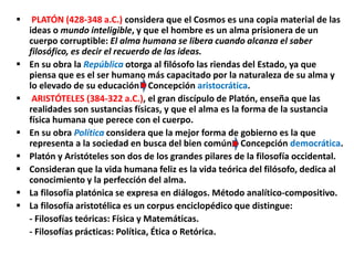  PLATÓN (428-348 a.C.) considera que el Cosmos es una copia material de las
ideas o mundo inteligible, y que el hombre es un alma prisionera de un
cuerpo corruptible: El alma humana se libera cuando alcanza el saber
filosófico, es decir el recuerdo de las ideas.
 En su obra la República otorga al filósofo las riendas del Estado, ya que
piensa que es el ser humano más capacitado por la naturaleza de su alma y
lo elevado de su educación Concepción aristocrática.
 ARISTÓTELES (384-322 a.C.), el gran discípulo de Platón, enseña que las
realidades son sustancias físicas, y que el alma es la forma de la sustancia
física humana que perece con el cuerpo.
 En su obra Política considera que la mejor forma de gobierno es la que
representa a la sociedad en busca del bien común Concepción democrática.
 Platón y Aristóteles son dos de los grandes pilares de la filosofía occidental.
 Consideran que la vida humana feliz es la vida teórica del filósofo, dedica al
conocimiento y la perfección del alma.
 La filosofía platónica se expresa en diálogos. Método analítico-compositivo.
 La filosofía aristotélica es un corpus enciclopédico que distingue:
- Filosofías teóricas: Física y Matemáticas.
- Filosofías prácticas: Política, Ética o Retórica.
 