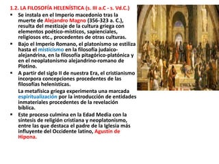 1.2. LA FILOSOFÍA HELENÍSTICA (s. III a.C - s. Vd.C.)
 Se instala en el Imperio macedonio tras la
muerte de Alejandro Magno (356-323 a. C.),
resulta del mestizaje de la cultura griega con
elementos poético-místicos, sapienciales,
religiosos etc., procedentes de otras culturas.
 Bajo el Imperio Romano, el platonismo se estiliza
hasta el misticismo en la filosofía judaico-
alejandrina, en la filosofía pitagórico-platónica y
en el neoplatonismo alejandrino-romano de
Plotino.
 A partir del siglo II de nuestra Era, el cristianismo
incorpora concepciones procedentes de las
filosofías helenísticas.
La metafísica griega experimenta una marcada
espiritualización por la introducción de entidades
inmateriales procedentes de la revelación
bíblica.
 Este proceso culmina en la Edad Media con la
síntesis de religión cristiana y neoplatonismo,
entre las que destaca el padre de la Iglesia más
influyente del Occidente latino, Agustín de
Hipona.
 