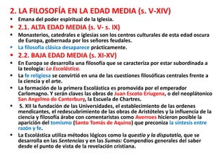 2. LA FILOSOFÍA EN LA EDAD MEDIA (s. V-XIV)
 Emana del poder espiritual de la Iglesia.
 2.1. ALTA EDAD MEDIA (s. V- s. IX)
 Monasterios, catedrales e iglesias son los centros culturales de esta edad oscura
de Europa, gobernada por los señores feudales.
 La filosofía clásica desaparece prácticamente.
 2.2. BAJA EDAD MEDIA (s. XI-XV)
 En Europa se desarrolla una filosofía que se caracteriza por estar subordinada a
la teología: La Escolástica.
 La fe religiosa se convirtió en una de las cuestiones filosóficas centrales frente a
la ciencia y el arte.
 La formación de la primera Escolástica es promovida por el emperador
Carlomagno. Y serán claves las obras de Juan Escoto Eriugena, o del neoplátonico
San Angelmo de Canterbury, la Escuela de Chartres.
 S. XII la fundación de las Universidades, el establecimiento de las ordenes
mendicantes, el redescubrimiento de las obras de Aristóteles y la influencia de la
ciencia y filosofía árabe con comentaristas como Averroes hicieron posible la
aparición del tomismo (Santo Tomás de Aquino) que preconiza la síntesis entre
razón y fe.
 La Escolástica utiliza métodos lógicos como la questio y la disputatio, que se
desarrolla en las Sentencias y en las Sumas: Compendios generales del saber
desde el punto de vista de la revelación cristiana.
 