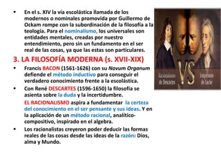  En el s. XIV la vía escolástica llamada de los
modernos o nominales promovida por Guillermo de
Ockam rompe con la subordinación de la filosofía a la
teología. Para el nominalismo, los universales son
entidades mentales, creadas por nuestro
entendimiento, pero sin un fundamento en el ser
real de las cosas, ya que las estas son particulares.
3. LA FILOSOFÍA MODERNA (s. XVII-XIX)
 Francis BACON (1561-1626) con su Novum Organum
defiende el método inductivo para conseguir el
verdadero conocimiento frente a la escolástica.
 Con René DESCARTES (1596-1650) la filosofía se
asienta sobre la duda y la incertidumbre.
EL RACIONALISMO aspira a fundamentar la certeza
del conocimiento en el ser pensante y sus ideas. Y en
la aplicación de un método racional, analítico-
compositivo, inspirado en el algebra.
 Los racionalistas creyeron poder deducir las formas
reales de las cosas desde las ideas de la razón: Dios,
alma y Mundo.
 