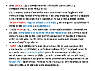  John LOCKE (1632-1704) entiende la filosofía como auxiliar y
complementaria de la nueva física.
En su ensayo sobre el entendimiento humano expone la génesis del
conocimiento humano y sus límites. Y sus Dos tratados sobre el Gobierno
Civil critican el absolutismo y explican el nuevo orden político liberal.
EL EMPIRISMO niega la existencia de ideas y afirma que el conocimiento
surge de los sentidos y la experiencia.
 David HUME (1711-1776) radicaliza la concepción empirista y concluye
no sólo la imposibilidad de conocer ideas racionales sino la inviabilidad
del conocimiento de las leyes científicas que son en realidad creencias
útiles para la vida. Por lo tanto, lo único que poseemos son creencias
razonables Escepticismo.
 KANT (1724-1804) afirma que el conocimiento es una síntesis entre
experiencia (sensibilidad) y razón (entendimiento). El sujeto dispone de
una serie de estructuras a priori que aplica a sus experiencias, y el
resultado no es la cosa en sí (la cosa tal como es ella misma ahí fuera)
sino la cosa determinada por mi modo de conocerla. Lo que conozco son
fenómenos, apariencias. Aunque Kant creía que el entendimiento aplica
sus conceptos a lo captado en la sensibilidad.
 