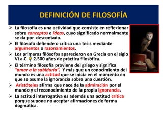 DEFINICIÓN DE FILOSOFÍA
 La filosofía es una actividad que consiste en reflexionar
sobre conceptos e ideas, cuyo significado normalmente
se da por descontado.
 El filósofo defiende o crítica una tesis mediante
argumentos o razonamientos.
 Los primeros filósofos aparecieron en Grecia en el siglo
VI a.C 2.500 años de práctica filosófica.
 El término filosofía proviene del griego y significa
“amor a la sabiduría”. Y más que un conocimiento del
mundo es una actitud que se inicia en el momento en
que se asume la ignorancia sobre una cuestión.
 Aristóteles afirma que nace de la admiración por el
mundo y el reconocimiento de la propia ignorancia.
 La actitud interrogativa es además una actitud crítica
porque supone no aceptar afirmaciones de forma
dogmática.
 