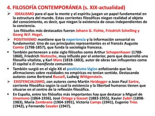 4. FILOSOFÍA CONTEMPORÁNEA (s. XIX-actualidad)
 IDEALISMO para el que la mente y el espíritu juegan un papel fundamental en
la estructura del mundo. Estas corrientes filosóficas niegan realidad al objeto
del conocimiento, es decir, que niegan la existencia de cosas independientes de
la conciencia.
Los filósofos más destacados fueron Johann G. Fichte, Friedrich Schelling y
Georg W.F. Hegel.
 POSITIVISMO mantiene que la experiencia y la información sensorial es
fundamental. Uno de sus principales representantes es el francés Auguste
Comte (1798-1857), que funda la sociología francesa.
 También pertenecen a este siglo filósofos como Arthur Schopenhauer (1788-
1860), Friedrich Nietzsche, muy influido por el anterior, pero que desarrolló una
filosofía vitalista, y Karl Marx (1818-1883), autor de obras tan influyentes como
El capital o El manifiesto comunista.
 También surgió en el siglo XX el positivismo lógico enfatizando que las
afirmaciones sobre realidades no empíricas no tenían sentido. Destacando
autores como Bertrand Russell, Ludwig Wittgenstein.
 EXISTENCIALISMO, con autores como Martin Heidegger o Jean Paul Sartre,
corriente filosófica según la cual la existencia y la libertad humanas tienen que
situarse en el centro de la reflexión filosófica.
 En España, entre los filósofos más importantes hay que destacar a Miguel de
Unamuno (1864-1936), José Ortega y Gasset (1883-1955), Xavier Zubiri (1898-
1983), María Zambrano (1904-1991), Victoria Camps (1941), Eugenio Trías
(1942), y Fernando Savater (1947).
 