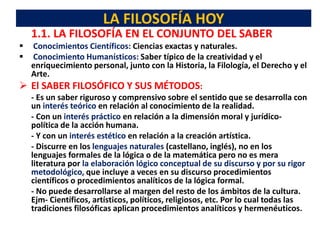 LA FILOSOFÍA HOY
1.1. LA FILOSOFÍA EN EL CONJUNTO DEL SABER
 Conocimientos Científicos: Ciencias exactas y naturales.
 Conocimiento Humanísticos: Saber típico de la creatividad y el
enriquecimiento personal, junto con la Historia, la Filología, el Derecho y el
Arte.
 El SABER FILOSÓFICO Y SUS MÉTODOS:
- Es un saber riguroso y comprensivo sobre el sentido que se desarrolla con
un interés teórico en relación al conocimiento de la realidad.
- Con un interés práctico en relación a la dimensión moral y jurídico-
política de la acción humana.
- Y con un interés estético en relación a la creación artística.
- Discurre en los lenguajes naturales (castellano, inglés), no en los
lenguajes formales de la lógica o de la matemática pero no es mera
literatura por la elaboración lógico conceptual de su discurso y por su rigor
metodológico, que incluye a veces en su discurso procedimientos
científicos o procedimientos analíticos de la lógica formal.
- No puede desarrollarse al margen del resto de los ámbitos de la cultura.
Ejm- Científicos, artísticos, políticos, religiosos, etc. Por lo cual todas las
tradiciones filosóficas aplican procedimientos analíticos y hermenéuticos.
 