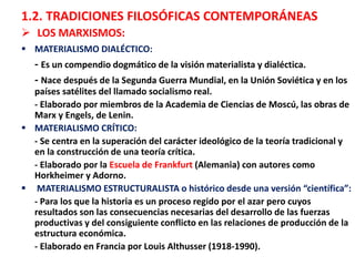 1.2. TRADICIONES FILOSÓFICAS CONTEMPORÁNEAS
 LOS MARXISMOS:
 MATERIALISMO DIALÉCTICO:
- Es un compendio dogmático de la visión materialista y dialéctica.
- Nace después de la Segunda Guerra Mundial, en la Unión Soviética y en los
países satélites del llamado socialismo real.
- Elaborado por miembros de la Academia de Ciencias de Moscú, las obras de
Marx y Engels, de Lenin.
 MATERIALISMO CRÍTICO:
- Se centra en la superación del carácter ideológico de la teoría tradicional y
en la construcción de una teoría crítica.
- Elaborado por la Escuela de Frankfurt (Alemania) con autores como
Horkheimer y Adorno.
 MATERIALISMO ESTRUCTURALISTA o histórico desde una versión “científica”:
- Para los que la historia es un proceso regido por el azar pero cuyos
resultados son las consecuencias necesarias del desarrollo de las fuerzas
productivas y del consiguiente conflicto en las relaciones de producción de la
estructura económica.
- Elaborado en Francia por Louis Althusser (1918-1990).
 