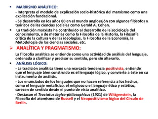  MARXISMO ANÁLITICO:
- Interpreta el modelo de explicación socio-histórica del marxismo como una
explicación fundacional.
- Se desarrolla en los años 80 en el mundo anglosajón con algunos filósofos y
teóricos de las ciencias sociales como Gerald A. Cohen.
 La tradición marxista ha contribuido al desarrollo de la sociología del
conocimiento, y de materias como la Filosofía de la Historia, la Filosofía
crítica de la cultura y de las ideologías, la Filosofía de la Economía, la
Metodología de las ciencias sociales, etc.
 ANALÍTICA Y PRAGMATISMO:
La filosofía analítica se entiende como una actividad de análisis del lenguaje,
ordenada a clarificar y precisar su sentido, pero sin alterarlo.
 ANÁLISIS LÓGICO:
- La tradición analítica tiene una marcada tendencia positivista, entiende
que el lenguaje bien construido es el lenguaje lógico, y convierte a éste en su
instrumento de análisis.
- Los enunciados de los lenguajes que no hacen referencia a los hechos,
como el lenguaje metafísico, el religioso o el lenguaje ético y estético,
carecen de sentido desde el punto de vista analítico.
- Destacan el Tractatus logico-philosophicus (1921) de Wittgenstein, la
Filosofía del atomismo de Russell y el Neopositivismo lógico del Círculo de
Berlín.
 