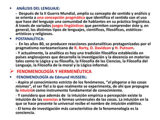  ANÁLISIS DEL LENGUAJE:
- Después de la II Guerra Mundial, amplía su concepto de sentido y análisis y
se orienta a una concepción pragmática que identifica el sentido con el uso
que hace del lenguaje una comunidad de hablantes en su práctica lingüística.
A través de variados juegos lingüísticos que permiten comprender éste y, en
general, los distintos tipos de lenguajes, científicos, filosóficos, estéticos-
artísticos y religiosos.
 POSTANALÍTICA:
- En los años 80, se producen reacciones postanalíticas protagonizadas por el
pragmatismo norteamericano de R. Rorty, D. Davidson y H. Putnam.
- Y actualmente, la analítica es hoy una tradición filosófica establecida en
países anglosajones que desarrolla la investigación y la docencia en materias
tales como la Lógica y su filosofía, la Filosofía de las Ciencias, la Filosofía del
Lenguaje, la Filosofía de la moral y la Lógica informal.
 FENOMENOLOGÍA Y HERMENÉUTICA
 FENOMENOLOGÍA de Edmund HUSSERL:
- Aspira al conocimiento estricto de los fenómenos, “el plegarse a las cosas
mismas”, el ser fiel a lo que realmente se experimenta, de ahí que propugne
la intuición como instrumento fundamental de conocimiento.
- Y considera que además de la intuición empírica o percepción existe la
intuición de las esencias o formas universales de las cosas. La intuición en la
que se hace presente lo universal recibe el nombre de intuición eidética.
- El tema de investigación más característico de la fenomenología es la
conciencia.
 