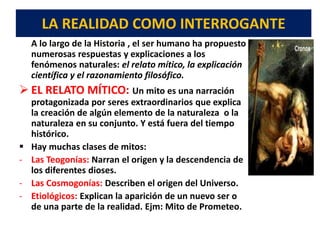 LA REALIDAD COMO INTERROGANTE
A lo largo de la Historia , el ser humano ha propuesto
numerosas respuestas y explicaciones a los
fenómenos naturales: el relato mítico, la explicación
científica y el razonamiento filosófico.
 EL RELATO MÍTICO: Un mito es una narración
protagonizada por seres extraordinarios que explica
la creación de algún elemento de la naturaleza o la
naturaleza en su conjunto. Y está fuera del tiempo
histórico.
 Hay muchas clases de mitos:
- Las Teogonías: Narran el origen y la descendencia de
los diferentes dioses.
- Las Cosmogonías: Describen el origen del Universo.
- Etiológicos: Explican la aparición de un nuevo ser o
de una parte de la realidad. Ejm: Mito de Prometeo.
 