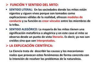  FUNCIÓN Y SENTIDO DEL MITO:
 SENTIDO LITERAL: En las sociedades donde los mitos están
vigentes y siguen vivos porque son tomados como
explicaciones válidas de la realidad, ofrecen modelos de
conducta y su función es crear vínculos entre los miembros de
la tribu.
 SENTIDO ALEGÓRICO: La mayoría de los mitos tienen una
significación metafórica o alegórica y en este caso el mito se
observa desde un punto de vista literario. Es decir, ya nos son
creídos sino que son interpretados.
 LA EXPLICACIÓN CIENTÍFICA:
La Ciencia trata de describir las causas y los mecanismos
reales que provocan estos fenómenos de forma concreta con
la intención de resolver los problemas de la naturaleza.
 