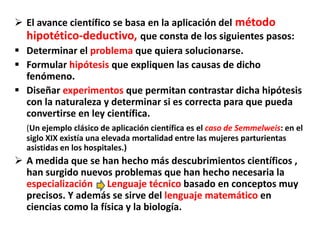  El avance científico se basa en la aplicación del método
hipotético-deductivo, que consta de los siguientes pasos:
 Determinar el problema que quiera solucionarse.
 Formular hipótesis que expliquen las causas de dicho
fenómeno.
 Diseñar experimentos que permitan contrastar dicha hipótesis
con la naturaleza y determinar si es correcta para que pueda
convertirse en ley científica.
(Un ejemplo clásico de aplicación científica es el caso de Semmelweis: en el
siglo XIX existía una elevada mortalidad entre las mujeres parturientas
asistidas en los hospitales.)
 A medida que se han hecho más descubrimientos científicos ,
han surgido nuevos problemas que han hecho necesaria la
especialización Lenguaje técnico basado en conceptos muy
precisos. Y además se sirve del lenguaje matemático en
ciencias como la física y la biología.
 