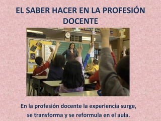 EL SABER HACER EN LA PROFESIÓN
           DOCENTE




 En la profesión docente la experiencia surge,
   se transforma y se reformula en el aula.
 