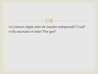 
 Conoces algún mito de nuestro antepasado? Cual?
 Es necesario el mito? Por que?
 
