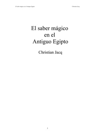 El saber mágico en el Antiguo Egipto                    Christian Jacq




                             El saber mágico
                                   en el
                             Antiguo Egipto
                                       Christian Jacq




                                            1
 