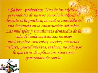 Saber  práctico:  Uno de los núcleos generadores de nuevos conocimientos en el docente es la práctica, la cual se convierte en una instancia en la construcción del saber. Las múltiples y simultáneas demandas de la vida del aula activan sus recursos intelectuales: conceptos, teorías, creencias, valores, procedimientos, rutinas; no sólo por lo que tiene de aplicación, sino como generadora de teoría. 