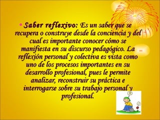 Saber reflexivo:  Es un saber que se recupera o construye desde la conciencia y del cual es importante conocer cómo se manifiesta en su discurso pedagógico. La reflexión personal y colectiva es vista como uno de los procesos importantes en su desarrollo profesional, pues le permite analizar, reconstruir su práctica e interrogarse sobre su trabajo personal y profesional. 