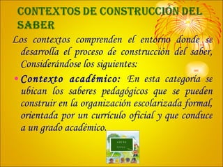 Los contextos comprenden el entorno donde se desarrolla el proceso de construcción del saber, Considerándose los siguientes: Contexto académico:  En esta categoría se ubican los saberes pedagógicos que se pueden construir en la organización escolarizada formal, orientada por un currículo oficial y que conduce a un grado académico. 
