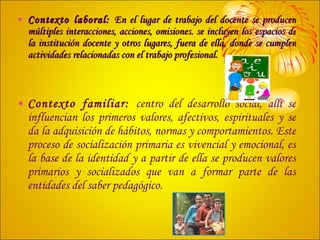 Contexto laboral:  En el lugar de trabajo del docente se producen múltiples interacciones, acciones, omisiones. se incluyen los espacios de la institución docente y otros lugares, fuera de ella, donde se cumplen actividades relacionadas con el trabajo profesional. Contexto familiar:  centro del desarrollo social, allí se influencian los primeros valores, afectivos, espirituales y se da la adquisición de hábitos, normas y comportamientos. Este proceso de socialización primaria es vivencial y emocional, es la base de la identidad y a partir de ella se producen valores primarios y socializados que van a formar parte de las entidades del saber pedagógico. 