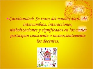 Cotidianidad: Se trata del mundo diario de intercambios, interacciones, simbolizaciones y significados en los cuales participan consciente o inconscientemente los docentes. 