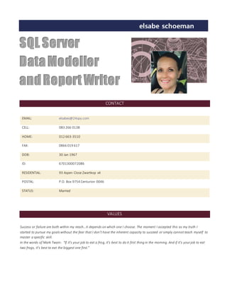 elsabe schoeman…….
SQL Server
DataModeller
andReport Writer
CONTACT
EMAIL: elsabes@24spy.com
CELL: 083 266 0138
HOME: 012 663-3510
FAX: 0866 019 617
DOB: 30 Jan 1967
ID: 6701300072086
RESIDENTIAL: 93 Aspen Close Zwartkop x4
POSTAL: P.O. Box 9754 Centurion 0046
STATUS: Married
VALUES
Success or failure are both within my reach…it depends on which one I choose. The moment I accepted this as my truth I
started to pursue my goals without the fear that I don’t have the inherent capacity to succeed or simply cannot teach myself to
master a specific skill.
In the words of Mark Twain: “If it’s your job to eat a frog, it’s best to do it first thing in the morning. And if it’s yourjob to eat
two frogs, it’s best to eat the biggest one first.”
 