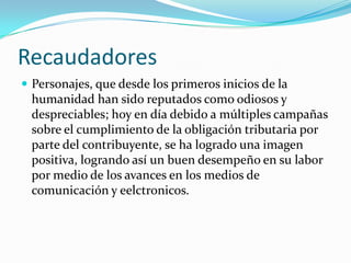RecaudadoresPersonajes, que desde los primeros inicios de la humanidad han sido reputados como odiosos y despreciables; hoy en día debido a múltiples campañas sobre el cumplimiento de la obligación tributaria por parte del contribuyente, se ha logrado una imagen positiva, logrando así un buen desempeño en su labor por medio de los avances en los medios de comunicación y eelctronicos.