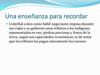 Una enseñanza para recordarCristóbal colon como hábil negociante impuso durante sus viajes y su gobierno unos tributos a los indígenas, representados en oro, piedras preciosas y frutos de la tierra, según sus capacidades económicas; es de notar que los tributos los pagan únicamente los varones. 