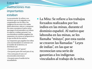 Entre las instituciones mas importantes estabanLa encomienda: Se refiere a un territorio que se el asignaba a un conquistador con la tribu y los indígenas de esa zona a los cuales debia adoctrinar, educar y catequizar. Por estos conceptos el nativo tenia que pagar al encomendero un tributo en especie o trabajo personal. Los encomenderos también pagaban los impuestos a la corona en proporción a lo que recibía de los nativos.Los impuestos que pagaban los tribus a los encomenderos se conocían con el nombre de la demora y se distribuían así:-Una parte para el “patrón” -Una quinta parte del total para el rey -Una cuota para el cura o el encomendero doctrinero-Una parte para el sueldo de los recaudadores La Mita: Se refiere a los trabajos forzados realizados por los indios en las minas, durante el dominio español. Al nativo que laboraba en las minas, se les llamaba “mitayo”, por esta razón se crearon las llamadas “ Leyes de indias”, en las que se reconocían una serie de garantías a los indígenas vinculados al trabajo de la mita.