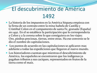 El descubrimiento de América1492La historia de los impuestos en la América hispana empieza con la firma de un contrato entre la reina Isabela de Castilla y Cristóbal Colon en el campamento de santa Fe, granada (España) en 1492. En el se establece la participación que le correspondería a Colon y a la corona sobre lo que consiguiera en los viajes: Oro, piedras preciosas, tierras, entre otras. Ha ese convenio se le dio el nombre de capitulaciones.Los puntos de acuerdo en las capitulaciones se aplicaron mas adelante a todas las expediciones que llegaron al nuevo mundo.Los historiadores cuentan que mientras el descubrimiento de América, los españoles se encontraron que los indígenas ya pagaban tributos a sus caciques, representados en frutos de la tierra como el maíz.