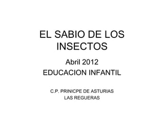 EL SABIO DE LOS
   INSECTOS
    Abril 2012
EDUCACION INFANTIL

 C.P. PRINICPE DE ASTURIAS
       LAS REGUERAS
 