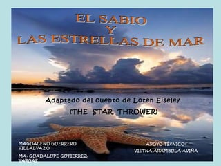 EL SABIO  Y  LAS ESTRELLAS DE MAR Adaptado del cuento de Loren Eiseley  (THE  STAR  THROWER) MAGDALENO GUERRERO VILLALVAZO MA. GUADALUPE GUTIERREZ   VARGAS APOYO TÈcNICO: VIETNA ARAMBULA AVIÑA 