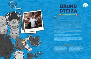 25
BRUNO
OTEIZA
Espana - Mexico
uando se es un chiquillo se observa la cocina y a los cocineros con una
curiosidad absoluta y, de hecho, a este profesional siempre le parecieron
algo muy divertido, libre y altamente sensorial.
Hoy en día, confiesa que suele sorprenderse ideando con la frescura de un niño a la
hora de emprender los retos. En este sentido, cree que la honestidad en la cocina no
está reñida con la imaginación porque crear no es necesariamente inventar, muchas
veces consiste en simplemente mostrar el propio punto de vista, y esa concepción
es libre y soberana. Y ello únicamente es posible con la ayuda de un equipo que se
comprometa en materia de, precisamente, honestidad, compromiso y fantasía. Y
como la gastronomía está en constante evolución y ser libre para evolucionar es una
decisión que toma uno mismo, es preciso conseguir gozar de la suficiente libertad
como para poder decidir la clase de cocina que se quiere practicar.
En Europa, pasó por las cocinas de restaurantes como Kokotxa, Xamarri, Hotel
Londres, en Inglaterra, Asador Esparru, Le Cabanon et la Grange au Canard, Akelarre,
Café de Oriente y Hotel Cristina.
En México, trabajó en el Hotel Imperial, Restaurante el Faro de Belgrado y La
Barandilla. Se consagra al frente del Tezka Zona Rosa.
Sus maestros son: Antxón Araneta, quien le enseñó a cocinar, Pedro Subijana, quien
aportó la imaginación, Jean Paul Clavé, la disciplina y Juan Mari Arzak, la experiencia
de ver la cocina con ojos de niño, con el cual se encuentra sumamente agradecido y
cree ha sido su mayor influencia e inspiración.
C
VANGUARDIA CASERA
Considera que al panorama internacional, la
gastronomía elaborada en México le aporta
una cocina creativa, vanguardista, que emplea
la tecnología para transmitir emociones.
Asimismo, sostiene que la difusión en materia
de gastronomía es importante y, en esta línea,
los programas de cocina televisivos contribuyen
a desarrollar una cultura culinaria, sobre todo a
nivel doméstico. Él, en concreto, a través de sus
incursiones en televisión, opta por promocionar
la vanguardia casera, animando a los
telespectadores a cocinar platos diferentes, que
sean sorprendentes y frescos.
 
