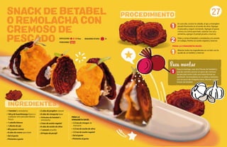 SNACK DE BETABEL
O REMOLACHA CON
CREMOSO DE
PESCADO
INGREDIENTES
PROCEDIMIENTO
• 1 betabel o remolacha
• 160 g de huachinango fresco o
cualquier otro pescado blanco
fresco
• 1 cebolla blanca
• 1 diente de ajo
• 80 g queso crema
• 8 cdas de crema para batir
• Sal al gusto
• Pimienta a gusto
• 2 cdas de jengibre natural
• 8 cdas de vinagreta base
• 16 brotes de betabel o
remolacha
• 2 tzas de aceite vegetal
• 8 cdas de aceite de oliva
• 1 camote amarillo
• 20 hojas de perejil
1
2
1
27
PARA LA
VINAGRETA BASE:
• 1/2 tza de vinagre de
manzana
• 1/2 tza de aceite de oliva
• 1/2 tza de aceite vegetal
• Sal al gusto
• Pimienta al gusto
DIFICULTAD: Baja
PORCIONES:
Para el montaje, usar dos frituras de betabel y
una de camote y poner un poco de cremoso
de pescado entre cada una hasta formar un
sandwich. Acomodarlos en un plato y bañarlos
con un poco de vinagreta base, decorar con los
brotes de betabel.
Para montar
1
En una olla, cocinar la cebolla, el ajo y el jengibre
picado finamente en el aceite de oliva. Agregar
el pescado y seguir cocinando. Agregar el queso
crema y la crema para batir, sazonar con sal y
pimienta, agregar el perejil picado y reservar.
Pelar y cortar el betabel o remolacha y el camote
en rodajas, freírlos en aceite vegetal y reservar.
PARA LA VINAGRETA BASE:
Mezclar todos los ingredientes en un bol, con la
ayuda de un batidor y reservar.
REQUIERE AYUDA: Sí
 