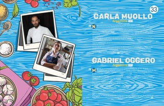 33
Carla
Gabriel
otivado por mi curiosidad, comencé a cocinar profesionalmente a los 18 años de forma
autodidacta, pero mi formación empezó a los 10, cuando rondaba en la cocina de la empresa de
catering de mis padres,‘Ciervo de Oro’, formación que luego complementé trabajando junto a
grandes cocineros.
Tuve la oportunidad de viajar, conocer y aprender de la cocina internacional y de la riqueza de distintas
culturas. En Europa realicé un gran tour gastronómico por muchos restaurantes con estrellas Michelin, los
que marcaron mi carrera y mi estilo para siempre.
Hace más de 12 años fundé Crizia junto a mi esposa Geraldine, un restaurante en el barrio de Palermo,
en Buenos Aires, Argentina, donde todos los días llevamos adelante nuestra pasión. Ella desde el salón,
donde se encarga de la atención al cliente, el arte y la ambientación y yo desde la cocina y los vinos. Y
como apasionados viajeros, de cada travesía traemos recuerdos, aromas y experiencias que volcamos al
restaurante, para continuar construyendo nuestro sueño.
Participo activamente en A.C.E.L.G.A., desde su creación, una agrupación de talentosos cocineros y
empresarios gastronómicos.
Busco trabajar en directo con productores locales que le aportan a mi cocina la magia de los insumos de
gran calidad, sin los cuales no se podrían crear los platos que tanto deleitan a nuestros comensales.
M
GABRIEL OGGERO
Argentina
ací y crecí en Buenos Aires, en una família de buen comer, donde cocinarle al otro era una
demostración de amor. También en mi niñez iba a restaurantes y así fui educando mi paladar.
Entre pinturas al óleo pasé mi adolescencia creyendo que mi mundo era el artístico y tenía planeado
estudiar bellas artes. Pero cambié de foco y arranqué con el arte de la pastelería. Todo un nuevo mundo,
rico en posibilidades, que me abrió la puerta a estudiar cocina y a seguir por ese arte tan fino que es la
gastronomía.
Al comienzo de mi carrera tuve la oportunidad de viajar por Europa donde hice prácticas con el Chef
Martín Berasátegui y con Andoni Luis Aduriz en Mugaritz, además de un paso corto, pero intenso, por el
restaurante Noma en Dinamarca.
Regresé a Buenos Aires, donde descubrí Crizia y en un comienzo me desempeñé en pastelería pero
pronto fui creciendo.
En 2016, decidi volver a viajar, lo que me llevó a ser jefa de partida en Xerta, Barcelona y Garde manger
en Domaine de Manville en Les Baux-de-Provence, Francia. Ambos poseedores de estrellas Michelin.
Luego de esa última experiencia, regresé a la capital porteña, y a Crizia, para seguir mi camino aquí,
siendo hoy Sous Chef y Jefa de Pastelería.
N
CARLA MUOLLO
“
Argentina
 
