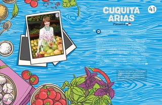 esde que era pequeña como tú, ya sabía que me quería dedicar a la cocina.
De todos los juegos, cocinar era mi favorito. Me gustaba inventar recetas
nuevas, como puré de papas verde o camarones de río preparados en una
fogata improvisada.
Esos juegos me llevaron a dedicar mi vida a la cocina ¡y qué hermosa y emocionante
aventura ha sido! No solo dentro de la cocina, donde me inspiro con ingredientes
frescos de mi país, sino fuera de ella. He hecho programas de televisión y escrito
varias revistas y libros de gastronomía panameña, que han ganado importantes
premios internacionales, como Panamá Chombo Style, un libro que honra la cocina
y cultura afropanameña, que ganó el premio al mejor libro de cocina africana escrito
fuera de África en los Gourmand Awards, los Óscar de los libros de cocina. Mi libro
más reciente, Cocinando Ando, lo escribí para personas que están aprendiendo a
cocinar y explica de manera muy sencilla recetas fáciles y deliciosas.
Gracias a la cocina he viajado mucho, y he preparado banquetes para príncipes de
verdad, presidentes, actores y muchas otras personalidades. La cocina me ha dado
muchas satisfacciones, premios, reconocimientos. He podido dar a conocer a mi país
y su sabrosa gastronomía en países muy lejanos. He podido experimentar y explorar,
dando rienda suelta a mi imaginación para crear siempre algo nuevo, algo mejor.
“Te invito a que sigas tus sueños, porque
te pueden llevar a vivir experiencias
fascinantes y sobre todo porque vivirás
haciendo lo que amas y lo harás con el
corazón”.
D
41
CUQUITA
ARIAS
Panama
“
 