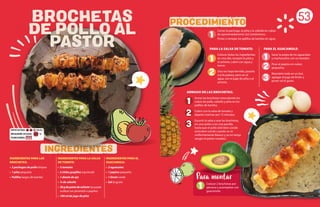 PARA EL GUACAMOLE:
Sacar la pulpa de los aguacates
y machacarlos con un tenedor.
Picar el pepino en cubos
pequeños.
Mezclarlo todo en un bol,
agregar el jugo de limón y
poner sal al gusto.
PARA LA SALSA DE TOMATE:
Colocar todos los ingredientes
en una olla, excepto la piña y
el achiote, cubrir con agua y
hervir.
Una vez haya hervido, pasarlo
a la licuadora, pero sin el
agua, con el jugo de piña y el
achiote.
53
INGREDIENTES PARA LAS
BROCHETAS:
• 2 pechugas de pollo limpias
• 1 piña pequeña
• Palillos largos de bambú
INGREDIENTES PARA LA SALSA
DE TOMATE:
• 3 tomates
• 2 chiles guajillos (opcional)
• 1 diente de ajo
• ¼ de cebolla
• 30gdepastadeachiote (se puede
sustituir con pimentón o paprika)
• 100 ml de jugo de piña
INGREDIENTES PARA EL
GUACAMOLE:
• 2 aguacates
• 1 pepino pequeño
• 1 limón verde
• Sal al gusto
INGREDIENTES
PROCEDIMIENTO
1
1
1
1
2
2
3
3
2
ARMADO DE LAS BROCHETAS:
Armar las brochetas intercalando los
cubos de pollo, cebolla y piña en los
palillos de bambú.
Cubrir con la salsa de tomate y
dejarlas marinar por 15 minutos.
Escurrir la salsa y asar las brochetas,
en una sartén o en una parrilla,
hasta que el pollo esté bien cocido
(está bien cocido cuando se ve
uniformemente blanco y ya no tenga
sangre ni partes rosadas).
1 Colocar 2 brochetas por
persona y acompañar con
guacamole.
Para montar
BROCHETAS
DE POLLO AL
PASTOR
Cortar la pechuga, la piña y la cebolla en cubos
de aproximadamente 2x2 centímetros.
Poner a remojar los palillos de bambú en agua.
REQUIERE AYUDA:
PORCIONES:
Sí
DIFICULTAD: Media
 