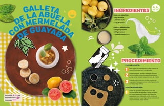 PARA LAS GALLETAS:
• 60 g de azúcar
• 200 ml de leche
• ½ kg de harina
PARA LA MERMELADA:
• 500 g de guayabas
• 500 g de azúcar
• 1 puño de menta fresca
PARA LA GALLETA:
Batir todos los ingredientes y dejar reposar la
masa 20 minutos en el refrigerador.
Posteriormente, sacarla y extender la masa
con un rodillo sobre una superficiete plana.
Luego cortar círculos pequeños con un molde.
Cuando estén listos los círculos, cocinar en
una sartén hasta que tomen color ligeramente
dorado y dejar enfriar.
PARA LA MERMELADA:
Cortar las guayabas a la mitad y con una
cuchara quitar las semillas y luego cortarlas
en cubos pequeños. Colocar los cubos de
guayaba en una olla junto con la menta y el
azúcar y cocinar hasta lograr la consistencia de
una mermelada. Dejar enfriar.
55
PROCEDIMIENTO
INGREDIENTES
1
2
3
1
DE GUAYABA
C
ON MERMELAD
A
DE LA ABUELA
GALLETA
DIFICULTAD: Baja
REQUIERE AYUDA: Sí
PORCIONES:
 