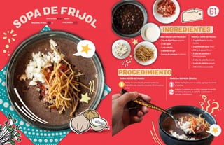 61
REQUIERE AYUDA: Sí
DIFICULTAD: Media
PARA HACER LOS FRIJOLES:
• 1 kg de frijol bayo vaquita
• 3 l de agua
• ¼ de cebolla
• 2 dientes de ajo
• 1 rama de epazote o cilantro
INGREDIENTES
PROCEDIMIENTO
1 1
2
PARA COCER EL FRIJOL:
Verter en una olla de presión todos los
ingredientes, cocerlos durante 30 minutos y
sacar.
PARA LA SOPA DE FRIJOL:
Moler los frijoles con su caldo, agregar la crema
y sazonar.
Colocar la mezcla en un bol y agregar la tortilla
en tiritas, el queso, la cebolla, el jitomate o
tomate y el cilantro.
PARA LA SOPA DE FRIJOL:
• 1 kg de frijol de la olla,
cocido
• 2 tortillas de maíz, fritas
• 200 g de queso fresco
• 3 cdas de jitomate o
tomate picado
• 3 cdas de cebolla picada
• ½ cda de cilantro picado
• 100 ml de crema ácida
SOPA DE FRIJOL
PORCIONES:
 