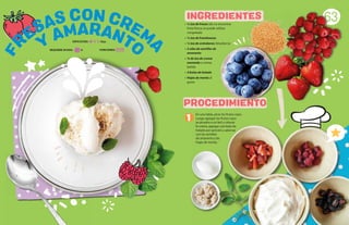 • ½ tza de fresas (de no encontrar
fruta fresca se puede utilizar
congelada)
• ½ tza de frambuesas
• ½ tza de arándanos (blueberry)
• 2 cdas de semillas de
amaranto
• ¾ de tza de crema
montada o crema
batida
• 4 bolas de helado
• Hojas de menta al
gusto
63
Y
AMARANTO
FR
ESAS CON CREM
A
PROCEDIMIENTO
INGREDIENTES
1
En una tabla, picar los frutos rojos.
Luego agregar los frutos rojos
ya picados a un bol y colocar
la crema, agregar una bola de
helado por porción y adornar
con las semillas
de amaranto y las
hojas de menta.
DIFICULTAD: Baja
REQUIERE AYUDA: Sí PORCIONES:
 