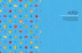 A los ninos y las ninas del mundo
Este libro no hubiera sido posible, sin la colaboración
de los reconocidos chefs latinoamericanos que con
creatividad y dedicación nos donaron parte de su
arte para que pudiera estar al alcance de los niños,
niñas y adolescentes de América Latina.
 