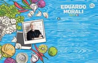 65
EDUARDO
MORALI
lgo había en ese olor de la cafetería de la escuela que me hacía querer ser el
primero en salir del salón a la hora del recreo y correr a comprar el primer plato
de chilaquiles que hacía“La Tía”. Desde la escuela primaria, mi relación con la
comida era especial.
En la secundaria, me di cuenta de que la comida“gourmet”era lo mío.Viviendo en un
país como México, no sobra decir que fui (y sigo siendo) un niño afortunado, que asistió
a una buena escuela y que podía disfrutar de vez en cuando del privilegio de comer en
algún restaurante.También tengo la fortuna de tener una madre con sazón privilegiado,
de la que aprendí muchísimas cosas sobre la buena mesa y la buena sazón. Creo que la
buena sazón siempre comienza en casa, o por lo menos en mi caso así lo fue.
“A los 13 años, decidí que la cocina era lo mío, ¡quería ser Chef de verdad!”
No vengo de una familia de cocineros, ni crecí en restaurantes, ni me levantaba en
las mañanas a ordeñar vacas. Mi vida era la de un niño de ciudad común y corriente,
donde la comida que venía de un supermercado, y en ocasiones de los mercados sobre
ruedas, era la norma y pasaba las tardes jugando fútbol, video juegos o discutiendo con
mi hermana sobre quien tenía control de la TV.
Sin embargo, creo que existe gente que o la tiene o no la tiene: pasión por la buena
comida. Creo que esto se sabe desde temprana edad y creo que mis cachetes en ese
entonces lo evidenciaban.
A los 18 años, entré a mi primera cocina profesional, en un diplomado de gastronomía
que a ojos de mi padre iba a bastar para arrepentirme y buscar otra carrera. Para su
sorpresa fue todo lo contrario, y jamás me dejó de apoyar en mi decisión.
Mi primer trabajo formal fue en la panadería de un restaurante en Las Lomas (Bread
& Co.), en el extinto Distrito Federal, en donde a mis ojos, ayudaba a los panaderos
y pasteleros en sus labores diarias, aunque probablemente, la realidad era que me
pagaban por estorbar lo menos posible. Lo recuerdo como si fuera ayer. La memoria
visual y olfativa es algo que pienso que los cocineros traemos en un chip que nunca
se vacía.
Hoy, 18 años después, no he dejado de aprender y de querer comerme el mundo a
bocados. Aún me falta mucho por recorrer, horas por trabajar y alegrías por compartir.
Pero después de las frustraciones, la presión, y las largas jornadas, me queda claro que
la mejor terapia para el alma es hacer lo que te apasiona. A mí: cocinar.
Mexico
 