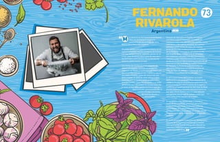 73
M
FERNANDO
RIVAROLA
e crié en el sur de la provincia de Buenos
Aires, en un triángulo imaginario
compuesto por las ciudades de Bahía
Blanca, Necochea y San Cayetano.
Mi padre cazaba y pescaba por necesidad y en mi
casa se consumían muchos productos de la tierra
y el mar, siempre frescos, vegetales, pescas de río
y mar, cazas de turno y poca carne de vaca, pero
los domingos, como buenos descendientes de
italianos, pastas hechas en casa.
Los aromas de mi infancia están plagados de
liebres a la cacerola, vizcachas en escabeche,
milanesas de ñandú, y mucho pescado fresco, por
eso mi predilección por el mar. Cuando la caza no
abundaba, mi padre volvía del campo con una
bolsa enorme de tallos de cardo, berros o setas
silvestres, que se transformarían en deliciosas y
amargas tortillas, croquetas, ensaladas y un sinfín
de comidas que mis amigos no comprendían. Por
lo tanto, es fácil darse cuenta qué fue lo que me
llevó a estudiar gastronomía y fijé mi
rumbo a Europa, a la cocina
de nuestras abuelas y
tatarabuelas.
Después de siete años en España, de regreso
a mi tierra, surgió El Baqueano. Un trabajo en
constante evaluación, identificando aquellas carnes
autóctonas y alternativas olvidadas de nuestros
paladares como: carnes de caza y de criadero,
peces de río y mar, moluscos bivalvos, crustáceos
de la Patagonia. Cosas que la naturaleza nos da,
que la gente llama malezas, y no se consumen
por cuestiones culturales o de desconocimiento
culinario. Luego, incluimos materiales autóctonos y
productos invasores del ecosistema, los piñones de
araucaria, la rosa mosqueta, la madera comestible
deYacaratiá, los frutos de la Mesopotamia, las
salicornias patagónicas, los papines andinos de
Salta, las algas del atlántico, y cientos de otros
productos maravillosos de nuestro país.
En 2013 nació Cocina SIN Fronteras, un evento
gastronómico que promueve la pluralización de la
cocina, la divulgación de productos autóctonos y los
productores locales entre los países de la región, y
cuenta con el apadrinamiento de Alex Atala de Brasil.
Muchos cocineros y referentes latinoamericanos se
han dado cita en nuestra casa y en otras latitudes
para generar una sinergia de trabajo y unión que
crece como motor impulsor de la región.
En los últimos años, hemos dado a conocer, a
través de documentales, proyectos que promueven
la educación y el trabajo cooperativo entre las
comunidades de poblaciones originarias, para
que puedan educarse y trabajar en el lugar donde
nacieron, evitando la migración hacia las grandes
ciudades.
En 2018, presentamos el documental“El Baqueano,
Historias de la Argentina Invisible”en el Festival
Internacional de cine de Málaga para difundir las
carencias y males que sufren nuestros pequeños
productores argentinos.
“
Argentina
 