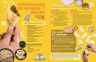 1
2
3
4
Pre-calentar el horno a fuego fuerte.
Separar las tapas de empanadas y rellenarlas una por
una con una cuchara sopera como medida. Cerrar
completamente las empanadas, mojando los bordes de
la masa con un poco de agua. Aplastar con tenedor para
cerrar o con la ayuda de un adulto, hacer un repulgue
criollo.
Enfriar las empanadas antes de hornear y pintar
levemente con la yema de un huevo batido.
Hornear por espacio de 20 minutos, cuidando que
no se quemen. Una vez doradas, enfriar levemente.
Servir calientes.
PARA LA MASA:
Entibiar el agua a fuego suave junto con la manteca.
Reservar caliente.
Hacer una corona de harina junto con la sal y colocar
el huevo en el centro, agregar el agua tibia y mezclar
de a pocos para que no se formen grumos. Amasar y
reservar media hora en refrigeradora o heladera para
que la masa pierda fuerza y pueda ser estirada.
Estirar, con palote o rodillo de amasar, hasta obtener
una masa bien delgada. Cortar con aro cortapasta de 10
cm. Colocar en separadores de plástico y reservar en la
refigeradora bien fría hasta el momento de su uso.
75
Saponina: Esungrupodeglucósidosoleosos,loscualessonsolublesenaguaproduciendo
espumosidadcuandolassolucionessonagitadas.Garbanzos,sojayquinoasonlosque
mástienen.Actúancomouncompuestojabonosoquealcocersenosesueleneliminar,pero
lavando,odejandoenremojolaslegumbres,yenjuagadasantesdecocinarlassídesaparecen.
Repulgue: Pliegue que se hace en la masa para cerrar las empanadas.
REQUIERE AYUDA:
PORCIONES:
Sí
DIFICULTAD: Media
PARA EL RELLENO:
• 12 tapas de empanada hojaldrada para
hornear (ver receta adjunta)
• 250 g de cebolla blanca picada chiquita
• 250 g de quinua real
• 250 g de cebolla de verdeo o cebollín (la parte
verde picada)
• 250 g de queso cremoso para fundir cortado
en cubitos o queso mozzarella
• 1 cdta de comino
• 1 pizca de sal y pimienta
• Aceite vegetal al gusto
PARA LAS TAPAS DE EMPANADAS:
• 500 g de harina 0000 y cantidad extra
• 1 huevo
• 2 cdtas de sal fina
• 50 g de manteca o aceite vegetal
• 1 tza de agua
PARA EL RELLENO:
En una sartén, verter un poquito de
aceite, rehogar la cebolla blanca, hasta
que quede transparente. Reservar.
Lavar bien la quinua para quitar la
saponina y cocinar por 20 minutos,
tapada y a fuego medio, con abundante
agua y sal, cuidando que no se rompa al
hervir, hasta que esté tierna.
Una vez cocida, escurrir y mezclar con la
cebolla rehogada, el queso cremoso o
mozzarella y el verdeo o cebollín picado,
la sal, la pimienta y el comino. Enfriar.
EMPANADAS
DE QUINUA Y
QUESO
INGREDIENTES
PROCEDIMIENTO
1 1
2 2
3 3
Para armar
las empanadas
 
