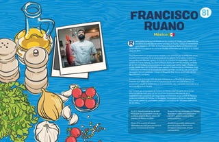 81
FRANCISCO
RUANO
uano perfeccionó sus habilidades en los cruceros de Alaska y el Caribe antes de
inscribirse en la escuela de cocina Luis Irizar, en España. Trabajó en restaurantes
como Mugaritz y El Celler de Can Roca, en España, y Noma, en Dinamarca, por
eso la influencia europea en su cocina en Alcalde, restaurante que él abrió en su ciudad
natal, en 2013.
Paco Ruano tiene un temperamento rebelde y una obsesión por la perfección, es un
inconformista perpetuo. Es un enamorado de los sabores de la cocina mexicana y
que purifica con libertad y gracia. Al final de sus estudios en Guadalajara, hizo una
estadía en Puerto Vallarta, con Thierry Blouet, dueño del Café Des Artistes. Después
de un año, se embarcó como cocinero en un crucero que realiza viajes a Alaska y el
Caribe, donde aprendió la disciplina que requiere el dominio de las chimeneas. Llegó
a tierra para inscribirse en la escuela de cocina Luis Irizar, una de las más prestigiosas
de España. Una vez graduado, trabajó en Mugaritz (País Vasco), en el Celler de Can
Roca (Girona) y en Noma.
Su experiencia en Europa tuvo una gran influencia en su filosofía de cocina y los
métodos que utiliza. Allí aprendió la importancia de estar cerca de la tierra y sus
productos y adoptó la simplicidad en la presentación, dos cualidades esenciales en el
ejercicio diario en el Alcalde.
Fue invitado por el Secretario de Turismo de México a formar parte de un grupo
seleccionado de chefs para cocinar en el Foro Económico Mundial de 2015,
experiencia que compartió con Jorge Vallejo de Quintonil, en la Ciudad de México y
Guillermo González de Pangea, en Monterrey. Presentaron la fiesta de clausura del
foro, donde cientos de promotores, políticos y periodistas de 140 países disfrutaron
de sus platos.
R
En 2015, Paco fue uno de los 26 chefs
mexicanos que presentaron una de sus
recetas en Bésame Mucho, dentro del
pabellón de México, en Milán.
Desde 2016, es parte del cuerpo
diplomático de chefs para promover la
cocina mexicana en el mundo.
Su cocina ha sido nominada a los Premios
Gourmet en cuatro años consecutivos
y en 2017, ganó el premio al Mejor
restaurante local.
Alcalde ha ascendido rápidamente
ganando el One to Watch en los
50 mejores restaurantes 2016 de
Latinoamérica.
Mexico
 