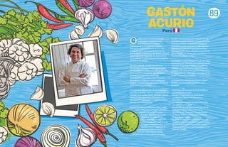 89
astón Acurio, cocinero, escritor,
empresario y uno de los más
importantes promotores de la
cocina peruana en el mundo, inicia su
carrera en la gastronomía en el año 1989,
al abandonar la carrera de derecho en la
Universidad Complutense de Madrid -a la que
había ingresado siguiendo las expectativas
de su familia- y matricularse en la Escuela de
Hostelería de Madrid.
Dos años después, en París, estudia en Le
Cordon Bleu y conoce a Astrid Gutsche, quien
se convertiría en su esposa. En 1994, ya en Lima,
funda su primer restaurante: Astrid&Gastón,
iniciando con una carta conformada
principalmente por clásicos platos franceses.
Sin embargo, empiezan a experimentar con
insumos y preparaciones peruanas, y así, poco a
poco, crean una tendencia.
Se expande y abre locales de Astrid&Gastón
en Chile, Colombia, México y España y nuevas
marcas como La Mar, Tanta, Panchita, Chicha,
Madam Tusán, Bachiche y Papacho’s. Está
presente en 9 países con 12 marcas, a través
de más de 45 restaurantes.
Acurio ha publicado diferentes libros, entre
ellos:“Perú, Una Aventura Culinaria”,
“Larousse de la Gastronomía
Peruana”,“500 Años de Fusión”,
elegido en el 2008 por la
Gourmand World Cookbook
como el mejor libro del mundo
en materia gastronómica,
“Cebiche Power”,“Edén.pe: 21
revelaciones para el mundo”y
“Bravazo”, libro popular donde
recopila 600 recetas caseras peruanas.
En 2007, Acurio funda la primera escuela de
cocineros y mozos dirigida a jóvenes de bajos
recursos, y Apega, la Sociedad Peruana de
Gastronomía, junto a la que un año después
organizaría la primera Feria Gastronómica
Internacional de Lima, conocida actualmente
como Mistura, una de las más populares y
masivas de Latinoamérica.
Ha dirigido y conducido por más de diez años
el programa de televisión por cable“Aventura
Culinaria”, ha protagonizado los programas
“Cebiche con Sentimiento”,“Anticuchos con
Corazón”y“En Busca del Cebiche Perfecto”, y
los documentales“Perú Sabe. La cocina, arma
social”y“Buscando a Gastón”.
A lo largo de su carrera, Acurio ha recibido
diversos reconocimientos, entre los que
destacan:
• Empresario del año por la revista América
Económica, en el 2005.
• Premio Principe Claus de Holanda en
la categoría“Memorias Colectivas y
Periodismo“
• Nombrado Embajador de Buena Voluntad
por UNICEF, en el 2009.
• Premio Mundial de Gastronomía en Suecia,
entregado por su labor a favor de la
promoción de la gastronomía sostenible,
el uso de recursos locales y la Escuela de
Cocina de Pachacútec.
• En 2018, Gastón Acurio es reconocido con
el Diners Club Lifetime Achievement Award
de The World 50 Best Restaurants, por su
trabajo poniendo a la cocina peruana en los
ojos del mundo.
GASTON
ACURIO
Peru
 