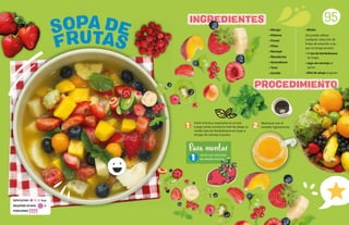 • Mango
• Plátano
• Fresas
• Piñas
• Naranja
• Mandarina
• Guanábana
• Tuna
• Sandía
• Melón
(Se puede utilizar
cualquier selección de
frutas de estación a las
que se tenga acceso)
• ½ tza de hierbabuena
en hojas
• Jugo de naranja al
gusto
• Miel de abeja al gusto
95
Partir la fruta y mezclarla en un bol.
Luego verter encima la miel de abeja, la
media taza de hierbabuena en hojas y
el jugo de naranja al gusto.
SOPA DE
FRUTAS
PROCEDIMIENTO
INGREDIENTES
1 2 Machacar con el
tenedor ligeramente.
Servir con una bola
de helado encima.
Para montar
1
DIFICULTAD: Baja
REQUIERE AYUDA: Sí
PORCIONES:
 