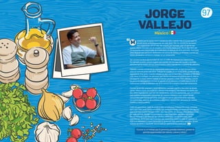 97
i interés por la cocina nació cuando era niño, cuando veía el esmero que mi
abuela ponía en la preparación de cada plato. Ella me enseñó las lecciones
más importantes de mi vida. Me enseñó, por ejemplo, que a la gente que
quieres debes cocinarle con el corazón y con mucha dedicación. No es algo fácil, por
un momento eres responsable de la felicidad y el disfrute de otras personas. Fue hasta
años después que pensé en dedicarme a la cocina de manera profesional, cuando por
azares del destino comencé a trabajar en un restaurante.
Ser cocinero te da la oportunidad de vivir un sinfín de experiencias interesantes.
Por ejemplo, puedes conocer lugares que quedan del otro lado del mundo, y también
personas que te nutren con sus conocimientos sobre ingredientes o maneras de utilizarlos.
Además, cuando cocinas en un restaurante nunca estás solo, ya que siempre debes
estar en comunicación con otros. Trabajar en equipo, en un restaurante, puede ser una
experiencia muy grata. Cuando trabajas en algo que te hace feliz, contagias tu felicidad
a los otros.Y si trabajas con personas que sienten el mismo entusiasmo que tú, ellas te
contagiarán su buen ánimo cuando te sientas cansado o triste. Pero, además, cuando
las personas para quienes cocinan te agradecen el esfuerzo y el cariño que pusiste al
elaborar su comida, la felicidad sale de la cocina y se multiplica fuera del restaurante.
Cocinar no es sólo preparar y servir alimentos; también significa descubrir de dónde
vienes. México tiene una tradición culinaria muy antigua y me interesa rescatarla, por
eso utilizo ingredientes que han ido olvidándose, como los quintoniles, que son plantas
que nuestros antepasados consumían de manera cotidiana y que siguen siendo
consumidos por muchas personas, pero que no son lo suficientemente valorados.
Los quintoniles, además de nutritivos y deliciosos, representan una parte de nuestra
historia y nuestra cultura.
Cada vez que comes, estás llevando a cabo un acto muy importante y más complejo
de lo que crees, pues comes un platillo que, probablemente, fue inventado por alguien
que vivió hace mucho tiempo, o bien, algo que dentro de algunos años posiblemente
ya nadie comerá. Olvidar nuestra comida es algo muy triste que debemos evitar.
Por eso te invito a que pienses qué platillos mexicanos son tus favoritos, y qué
ingredientes, de los que más te gustan, son mexicanos (como el maíz, la calabaza, el
frijol o el chocolate), y a que transmitas tu gusto por ellos a tus seres queridos. De esa
manera ayudarás a mantener viva la tradición gastronómica mexicana.
JORGE
VALLEJO
“Cocinar es un trabajo que te garantiza grandes sorpresas, porque te
permite experimentar con sabores, colores y olores”.
“
Mexico
 