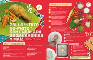 PARA EL POLLO:
• 3 tzas de harina
• 8 huevos
• 4 tzas de pan molido (también puede ser panko o utilizar
solamente harina)
• 4 piezas de hoja santa (puede ser acuyo o cilantro)
• 60 g de hojas de epazote (alternativas tomillo, hinojo,
eneldo, hierbas de olor en general)
• 4 piernas de pollo
• 100 g de mantequilla (alternativas: aceite de oliva o girasol)
101
1
2
3
4
5
Blanquear: Es una cocción muy corta, el alimento se introduce
en agua hirviendo por unos segundos o un par de minutos
dependiendo del alimento.
PARA LA ENSALADA DE ZANAHORIAS
Y MAÍZ:
• 2 tzas de granos de maíz
• 1 tza de zanahorias
PARA LA EMULSIÓN DE CILANTRO:
• 200 g de tallos de cilantro
• 2 tzas aceite de oliva
• Sal al gusto
• Cantidad necesaria de agua
POLLO “FRITO-
NO-FRITO”
CON ENSALADA
DE ZANAHORIAS
Y MAIZ
INGREDIENTES
PROCEDIMIENTO
REQUIERE AYUDA: Sí
DIFICULTAD: Alta
PORCIONES:
1
PARA EL POLLO:
Precalentar el horno a 170º C y verter la harina
en un bol.
En otro bol, batir los huevos. Mezclar el pan
molido con la sal, en otro bol, y agregar a
la mezcla las hojas de epazote y hoja santa
finamente picadas.
Pasar las piernas de pollo primero por la
harina, después por los huevos batidos
y, finalmente, por el pan molido.
Colocar mantequilla en una
charola o bandeja para hornear
y agregar las piernas de pollo,
posteriormente, agregar un cubito de
mantequilla sobre cada pierna.
Hornear por 18 minutos aproximadamente a
74ºC (se puede utilizar un termómetro para
saber si el pollo está bien cocido o también se
pude hacer un pequeño corte, la carne debe
estar blanca y no rosada, pero jugosa).
PARA LA EMULSION DE CILANTRO:
Blanquear los tallos de cilantro en agua, deben de
obtener un color verde brillante. Cuando suceda
esto, pasar los tallos a un bol con agua fría y hielo.
Licuar los tallos de cilantro agregando poco a poco
el aceite de oliva.
Agregar sal al gusto.
PARA LA ENSALADA DE
ZANAHORIAS Y MAÍZ:
En una olla, verter los granos
de maíz y cocerlos en agua
hirviendo con un poco de sal
por 8 minutos.
Lavar las zanahorias y picarlas en
mitades.
Poner en un bol las verduras y agregar
la emulsión de tallos de cilantro.
2
3
1
2
3
 